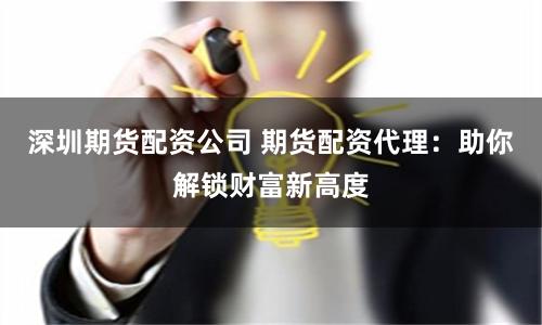 深圳期货配资公司 期货配资代理：助你解锁财富新高度