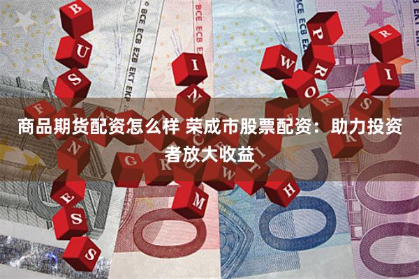 商品期货配资怎么样 荣成市股票配资：助力投资者放大收益