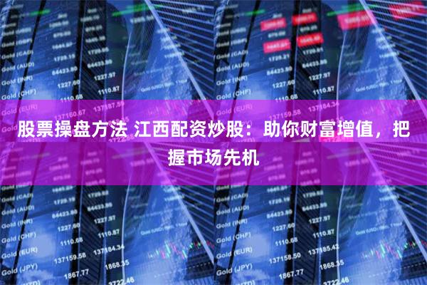 股票操盘方法 江西配资炒股：助你财富增值，把握市场先机