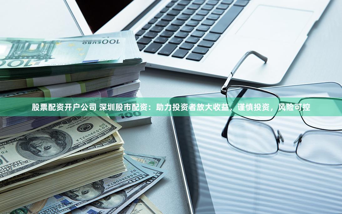 股票配资开户公司 深圳股市配资：助力投资者放大收益，谨慎投资，风险可控