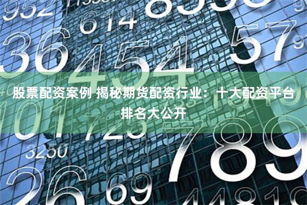 股票配资案例 揭秘期货配资行业：十大配资平台排名大公开