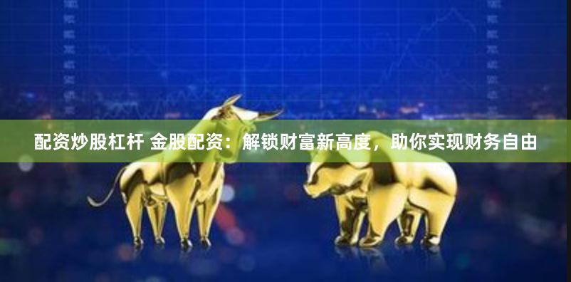 配资炒股杠杆 金股配资：解锁财富新高度，助你实现财务自由