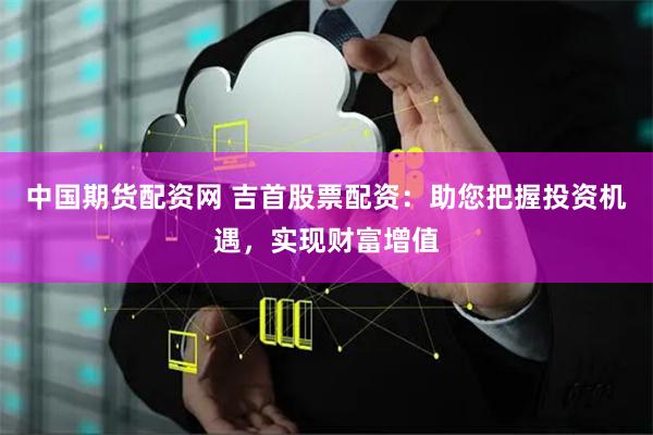 中国期货配资网 吉首股票配资：助您把握投资机遇，实现财富增值