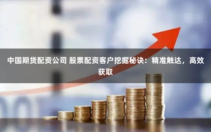 中国期货配资公司 股票配资客户挖掘秘诀：精准触达，高效获取