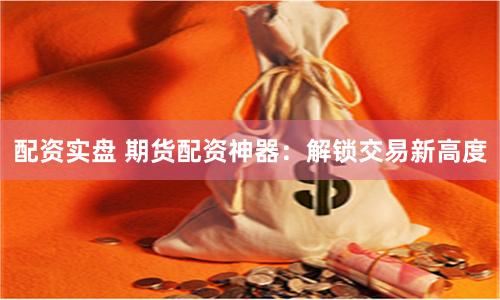 配资实盘 期货配资神器：解锁交易新高度