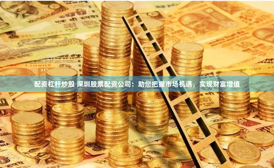配资杠杆炒股 深圳股票配资公司：助您把握市场机遇，实现财富增值