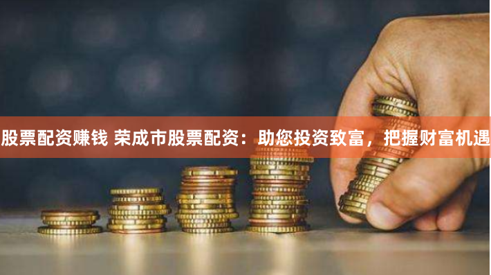 股票配资赚钱 荣成市股票配资：助您投资致富，把握财富机遇